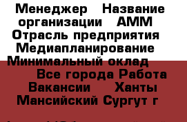 Менеджер › Название организации ­ АММ › Отрасль предприятия ­ Медиапланирование › Минимальный оклад ­ 30 000 - Все города Работа » Вакансии   . Ханты-Мансийский,Сургут г.